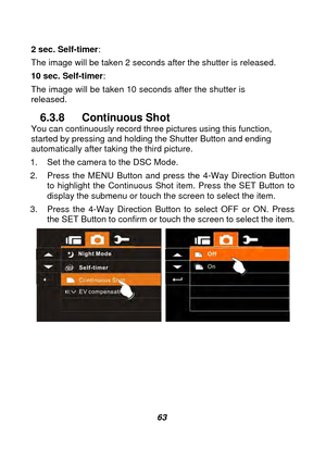 Page 64 
 63 
2 sec. Self-timer
:  
The image will be taken 2 seconds after the shutter is released.     
10 sec. Self-timer : 
The image will be taken 10 seconds after the shutter is 
released.   
6.3.8 Continuous Shot You can continuously record thre e pictures using this function, 
started by pressing and holding the Shutter Button and ending 
automatically after taking the third picture. 
1.  Set the camera to the DSC Mode. 
2.  Press the MENU Button and press the 4-Way Direction Button  to highlight the...