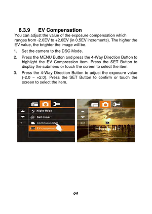 Page 65 
 64 
 
6.3.9 EV Compensation You can adjust the value of the exposure compensation which 
ranges from -2.0EV to +2.0EV (in 0.5EV increments). The higher the 
EV value, the brighter the image will be. 
1.  Set the camera to the DSC Mode. 
2.  Press the MENU Button and press the 4-Way Direction Button to  highlight the EV Compression item. Press the SET Button to 
display the submenu or touch the screen to select the item. 
3.  Press the 4-Way Direction Button to adjust the exposure value  (-2.0 ~ +2.0)....