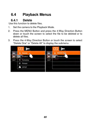 Page 66 
 65 
6.4  Playback Menus 
6.4.1 Delete Use this function to delete files. 
1.  Set the camera to the Playback Mode.     
2.  Press the MENU Button and press the 4-Way Direction Button  down or touch the screen to select the file to be deleted or to 
delete all files. 
3.  Press the 4-Way Direction Button or touch the screen to select  “Delete One” or “Delete All” to display the submenu. 
 
 
 
 
 
 
 
 
 
 
 
  