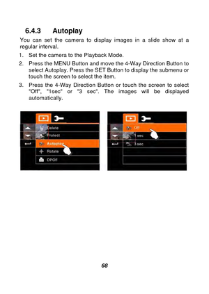 Page 69 
 68 
6.4.3 Autoplay 
You can set the camera to display images in a slide show at a 
regular interval. 
1.  Set the camera to the Playback Mode. 
2.  Press the MENU Button and move the 4-Way Direction Button to  select Autoplay. Press the SET Button to display the submenu or 
touch the screen to select the item. 
3.  Press the 4-Way Direction Butto n or touch the screen to select 
Off, 1sec or 3 sec. The images will be displayed 
automatically. 
 
 
 
 
 
 
 
 
 
 
 
  