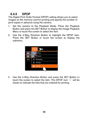 Page 71 
 70 
6.4.5 DPOF The Digital Print Order Format (DPOF) setting allows you to select 
images on the memory card for printing and specify the number of 
print copies in advance using the camera. 
1.  Set the camera to the Playback Mode. Press the Playback  Button and press the SET Button to display the Image Playback 
Menu or touch the screen to select the item. 
2.  Use the 4-Way Direction Button to highlight the DPOF item.  Press the SET Button or touch the screen to display the 
submenu. 
 
 
 
3.  Use...