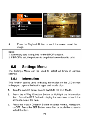 Page 72 
 71 
 
 
                               
4.  Press the Playback Button or touch the screen to exit the 
     image. 
Note : 
1. A memory card is required for the DPOF function. 2. If DPOF is set, the pictures to be printed are ordered to print.   
 
6.5  Settings Menu 
The Settings Menu can be used to select all kinds of camera 
settings. 
6.5.1 Information 
This function can be used to display information on the LCD screen 
to help you capture the best images and movie clips. 
1.  Turn the camera...