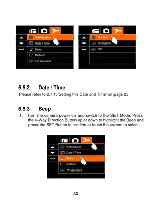 Page 73 
 72 
 
 
 
 
6.5.2  Date / Time   
    Please refer to 2.7.1, Setting the Date and Time on page 23. 
 
6.5.3 Beep 
    1.  Turn the camera power on and switch to the SET Mode. Press        the 4-Way Direction Button up or down to highlight the Beep and 
      press the SET Button to confirm or  touch the screen to select.   
 
 
  