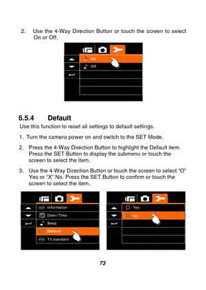 Page 74 
 73 
2.  Use the 4-Way Direction Button or touch the screen to select 
On or Off. 
 
 
6.5.4 Default  
Use this function to reset a ll settings to default settings. 
1.  Turn the camera power on and switch to the SET Mode. 
2.  Press the 4-Way Direction Button to highlight the Default item.  Press the SET Button to display the submenu or touch the 
screen to select the item. 
3.  Use the 4-Way Direction Button  or touch the screen to select “O” 
Yes or “X” No. Press the SET Button to confirm or touch...