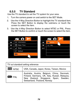 Page 75 
 74 
6.5.5 TV Standard Use the TV standard to set the TV system for your area.   
1.  Turn the camera power on and switch to the SET Mode. 
2.  Use the 4-Way Direction Button to highlight the TV standard item.  Press the SET Button to display the submenu or touch the 
screen to select the item. 
3.  Use the 4-Way Direction Button to select NTSC or PAL. Press  the SET Button to confirm or touch the screen to select the item. 
 
 
 
TV out standard 

setting reference 
 NTSC  USA, Canada, Japan, Korea,...