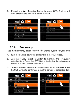 Page 77 
 76 
3.  Press the 4-Way Direction Button to select OFF, 3 mins, or 5 
mins or touch the screen to select the item. 
 
 
 
6.5.8 Frequency 
Use the Frequency option to set the frequency system for your area. 
1.  Turn the camera power on and switch to the SET Mode. 
2.  Use the 4-Way Direction Button to highlight the Frequency  selection item. Press the SET Button to display the submenu or 
touch the screen to select the item. 
3.  Use the 4-Way Direction Button to select 50 Hz or 60 Hz. Press  the SET...