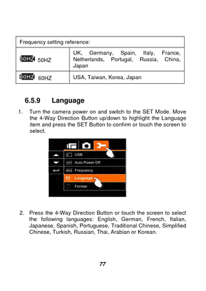 Page 78 
 77  
Frequency setting reference:   
 50HZ  UK, Germany, Spain, Italy, France, 
Netherlands, Portugal, Russia, China, 
Japan 
 60HZ 
USA, Taiwan, Korea, Japan 
 
6.5.9 Language 
1.  Turn the camera power on and switch to the SET Mode. Move 
the 4-Way Direction Button up/down to highlight the Language 
item and press the SET Button to confirm or touch the screen to 
select. 
 
 
2.  Press the 4-Wa

y Direction Button or touch the screen to select 
the following languages: English, German, French,...