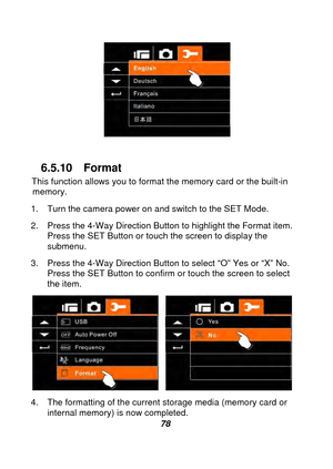 Page 79 
 78  
 
6.5.10 Format 
This function allows you to format the memory card or the built-in  memory.  
1.  Turn the camera power on and switch to the SET Mode. 
2.  Press the 4-Way Direction Button to highlight the Format item.  Press the SET Button or touch the screen to display the 
submenu. 
3.  Press the 4-Way Direction Button to select “O” Yes or “X” No.  Press the SET Button to confirm or touch the screen to select 
the item. 
 
4.  The form

atting of the current storage media (memory card or...