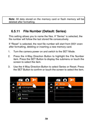 Page 80 
 79 
 
Note
: All data stored on the memory card or flash memory will be 
deleted after formatting. 
 
6.5.11 File Number (Default: Series) 
This setting allows you to name the f iles. If “Series” is selected, the 
file number will follow the last stored file consecutively. 
If “Reset” is selected, the next file number will start from 0001 even 
after formatting, deleting or inserting a new memory card.   
1.  Turn the camera power on and switch to the SET Mode. 
2.  Press the 4-Way Direction Button to...