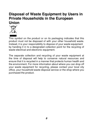 Page 9 
 8
Disposal of Waste Equipment by Users in 
Private Households in the European 
Union 
 
This symbol on the product or on its packaging indicates that this 
product must not be disposed of with your other household waste. 
Instead, it is your responsibility to dispose of your waste equipment 
by handing it in to a designated collection point for the recycling of 
waste electrical and electronic equipment.   
 
The separate collection and recycling of your waste equipment at 
the time of disposal will...