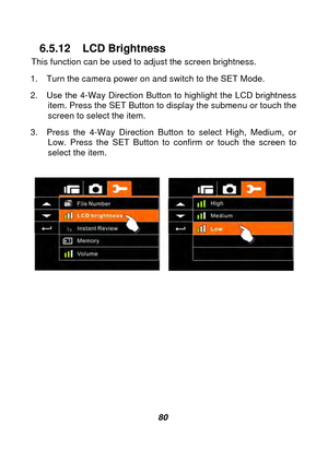 Page 81 
 80 
6.5.12 LCD Brightness 
This function can be used to adjust the screen brightness. 
1.  Turn the camera power on and switch to the SET Mode. 
2.  Use the 4-Way Direction Button to highlight the LCD brightness  item. Press the SET Button to display the submenu or touch the 
screen to select the item. 
3.  Press the 4-Way Direction Button to select High, Medium, or  Low. Press the SET Button to confirm or touch the screen to 
select the item. 
 
 
 
 
 
 
 
 
 
 
 
  