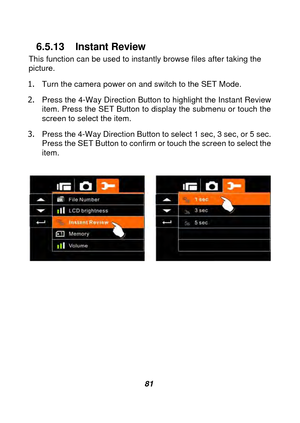 Page 82 
 81 
6.5.13 Instant Review 
This function can be used to instantly browse files after taking the 
picture. 
1.  Turn the camera power on and switch to the SET Mode. 
2.  Press the 4-Way Direction Button to highlight the Instant Review 
item. Press the SET Button to display the submenu or touch the 
screen to select the item. 
3.  Press the 4-Way Direction Button to select 1 sec, 3 sec, or 5 sec. 
Press the SET Button to confirm or touch the screen to select the 
item. 
 
 
 
 
 
 
 
 
 
 
  