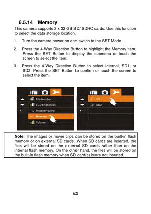 Page 83 
 82 
6.5.14 Memory 
This camera supports 2 x 32 GB SD/ SDHC cards. Use this function 
to select the data storage location. 
1.  Turn the camera power on and switch to the SET Mode. 
2.  Press the 4-Way Direction Button to highlight the Memory item.    Press the SET Button to display the submenu or touch the 
screen to select the item. 
3.  Press the 4-Way Direction Button to select Internal, SD1, or  SD2. Press the SET Button to  confirm or touch the screen to 
select the item. 
 
  
Note : The image...