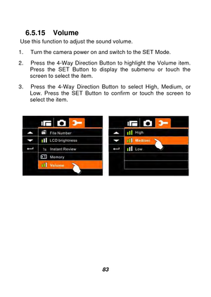 Page 84 
 83 
6.5.15 Volume 
Use this function to adjust the sound volume. 
1.  Turn the camera power on and switch to the SET Mode. 
2.  Press the 4-Way Direction Button to highlight the Volume item.  Press the SET Button to display the submenu or touch the 
screen to select the item. 
3.  Press the 4-Way Direction Button to select High, Medium, or  Low. Press the SET Button to confirm or touch the screen to 
select the item. 
 
 
 
 
 
 
 
 
 
 
 
  