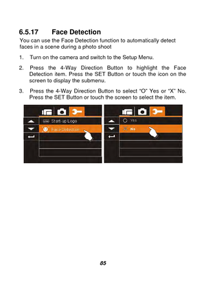 Page 86 
 85 
6.5.17 Face Detection 
You can use the Face Detection function to automatically detect 
faces in a scene during a photo shoot 
1.  Turn on the camera and switch to the Setup Menu. 
2.  Press the 4-Way Direction Button to highlight the Face  Detection item. Press the SET Button or touch the icon on the 
screen to display the submenu. 
3.  Press the 4-Way Direction Butto n to select “O” Yes or “X” No. 
Press the SET Button or touch the screen to select the item. 
  