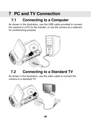 Page 87 
 86 
7  PC and TV Connection 
7.1    Connecting to a Computer 
As shown in the illustration, use the USB cable provided to connect 
the camera to a PC for file transfer, or use the camera as a webcam 
for conferencing purpose. 
 
 
7.2    Connecting to a Standard TV 
As shown in the illustration, use the video cable to connect the 
camera to a standard TV. 
  