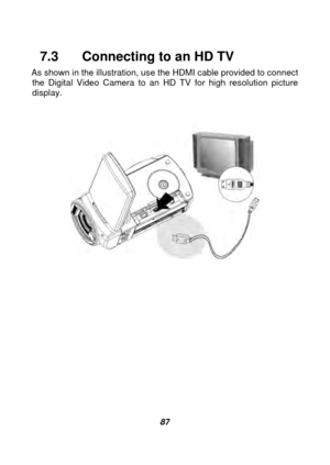 Page 88 
 87 
7.3    Connecting to an HD TV 
As shown in the illustration, use the HDMI cable provided to connect 
the Digital Video Camera to an HD TV for high resolution picture 
display. 
 
 
 
  