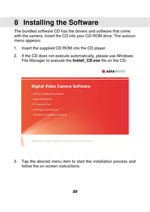 Page 89 
 88 
8  Installing the Software 
The bundled software CD has the drivers and software that come 
with the camera. Insert the CD into your CD-ROM drive. The autorun 
menu appears: 
1.  Insert the supplied CD ROM into the CD player. 
2.  If the CD does not execute automatically, please use Windows  File Manager to execute the  Install_CD.exe file on the CD. 
The following screen will be displayed.   
 
 
 
 
3.  Tap the desired 

menu item to start the installation process and 
follow the on-screen...