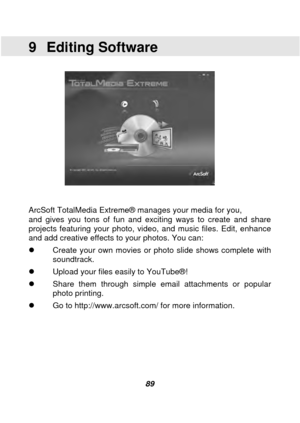 Page 90 
 89 
9 Editing Software 
 
 
 
ArcSoft TotalMedia Extreme® manages your media for you, 
and gives you tons of fun and exciting ways to create and share 
projects featuring your photo, video, and music files. Edit, enhance 
and add creative effects to your photos. You can: 
 Create your own movies or photo slide shows complete with 
soundtrack. 
  Upload your files easily to YouTube® ! 
  Share them through simple email attachments or popular 
photo printing. 
  Go to http://www.arcsoft.com/ for...