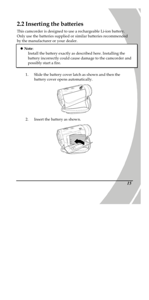 Page 25 
 15 2.2 Inserting the batteries 
This camcorder is designed to use a rechargeable Li-ion battery. 
Only use the batteries supplied or similar batteries recommended 
by the manufacturer or your dealer.  
1. Slide the battery cover latch as shown and then the 
battery cover opens automatically.  
2. Insert the battery as shown.  l Note: 
Install the battery exactly as described here. Installing the 
battery incorrectly could cause damage to the camcorder and 
possibly start a fire. 
PDF created with...