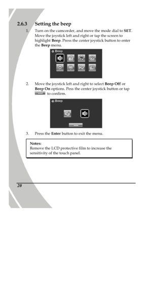 Page 30 
 20 2.6.3 Setting the beep 
1. Turn on the camcorder, and move the mode dial to SET. 
Move the joystick left and right or tap the screen to 
highlight Beep. Press the center joystick button to enter 
the Beep menu.  
2. Move the joystick left and right to select Beep Off or 
Beep On options. Pess the center joystick button or tap  to confirm.  
3. Press the Enter button to exit the menu. 
 Notes: 
Remove the LCD protective film to increase the 
sensitivity of the touch panel. 
PDF created with...