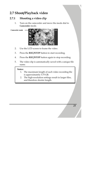 Page 31 
 21 2.7 Shoot/Playback video 
2.7.1 Shooting a video clip 
1. Turn on the camcorder and move the mode dial to 
Camcorder mode.  
2. Use the LCD screen to frame the video. 
3. Press the REC/STOP button to start recording. 
4. Press the REC/STOP button again to stop recording. 
5. The video clip is automatically saved with a unique file 
name. Camcorder mode  Notes: 
1. The maximum length of each video recording file 
is approximately 3.75 GB. 
2. The high-resolution settings result in larger files, 
and...