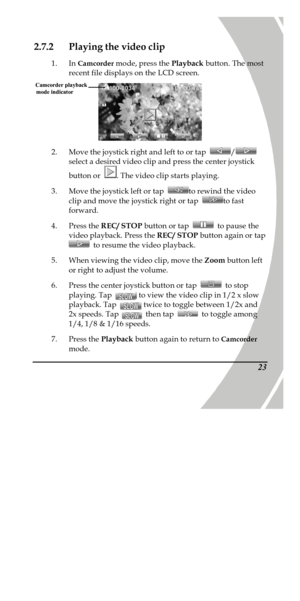 Page 33 
 232.7.2 Playing the video clip 
1. In Camcorder mode, press the Playback button. The most 
recent file displays on the LCD screen.  
2. Move the joystick right and left to or tap / 
select a desired video clip and press the center joystick 
button or . The video clip starts playing. 
3. Move the joystick left or tap to rewind the video 
clip and move the joystick right or tap to fast 
forward. 
4. Press the REC/ STOP button or tap  to pause the 
video playback. Press the REC/ STOP button again or tap...