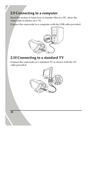 Page 36 
 26 2.9 Connecting to a computer 
Read this section to learn how to transfer files to a PC, show the 
video clips or photos on a TV. 
Connect the camcorder to a computer with the USB cable provided.   
2.10 Connecting to a standard TV 
Connect the camcorder to a standard TV as shown with the AV 
cable provided.  
PDF created with pdfFactory trial version www.pdffactory.com 