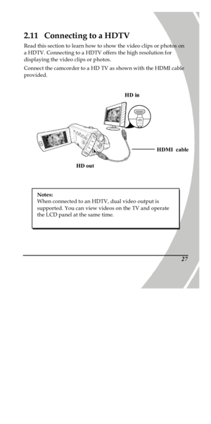 Page 37 
 272.11  Connecting to a HDTV 
Read this section to learn how to show the video clips or photos on 
a HDTV. Connecting to a HDTV offers the high resolution for 
displaying the video clips or photos. 
Connect the camcorder to a HD TV as shown with the HDMI cable 
provided.  HD inHD outHDMI  cable  
 Notes: 
When connected to an HDTV, dual video output is 
supported. You can view videos on the TV and operate 
the LCD panel at the same time. 
PDF created with pdfFactory trial version www.pdffactory.com 