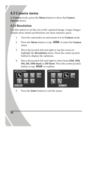 Page 58 
 48 4.3 Camera menu 
In Camera mode, press the Menu button to show the Camera 
Options menu.  
4.3.1 Resolution 
Use this option to set the size of the captured image. Larger images 
contain more detail and therefore use more memory space.  
1. Turn the camcorder on and ensure it is in Camera mode.  
2. Press the Menu button or tap  to enter the Camera 
menu 
3. Move the joystick left and right or tap the screen to 
highlight the Resolution menu. Press the center joystick 
button to display the...