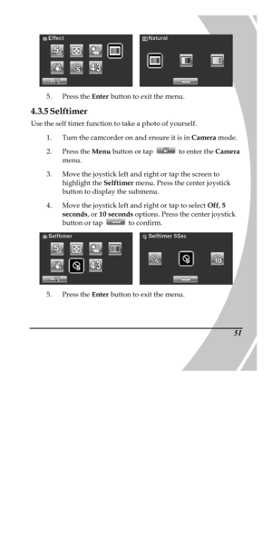 Page 61 
 51   
5. Press the Enter button to exit the menu. 
4.3.5 Selftimer 
Use the self timer function to take a photo of yourself. 
1. Turn the camcorder on and ensure it is in Camera mode. 
2. Press the Menu button or tap  to enter the Camera 
menu. 
3. Move the joystick left and right or tap the screen to 
highlight the Selftimer menu. Press the center joystick 
button to display the submenu. 
4. Move the joystick left and right or tap to select Off, 5 
seconds, or 10 seconds options. Press the center...