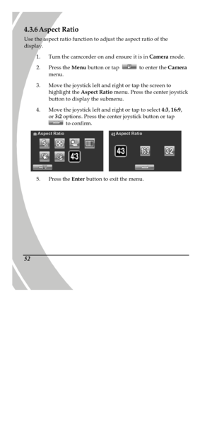 Page 62 
 52 4.3.6 Aspect Ratio 
Use the aspect ratio function to adjust the aspect ratio of the 
display. 
1. Turn the camcorder on and ensure it is in Camera mode. 
2. Press the Menu button or tap  to enter the Camera 
menu. 
3. Move the joystick left and right or tap the screen to 
highlight the Aspect Ratio menu. Press the center joystick 
button to display the submenu. 
4. Move the joystick left and right or tap to select 4:3, 16:9, 
or 3:2 options. Press the center joystick button or tap  to confirm....