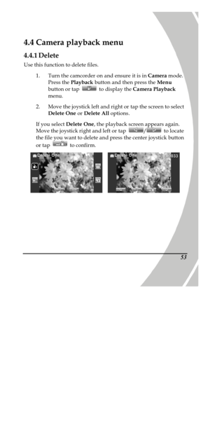 Page 63 
 53 
4.4 Camera playback menu 
4.4.1 Delete 
Use this function to delete files. 
1. Turn the camcorder on and ensure it is in Camera mode. 
Press the Playback button and then press the Menu 
button or tap  to display the Camera Playback 
menu. 
2. Move the joystick left and right or tap the screen to select 
Delete One or Delete All options. 
If you select Delete One, the playback screen appears again. 
Move the joystick right and left or tap / to locate 
the file you want to delete and press the...