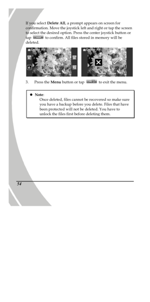 Page 64 
 54 If you select Delete All, a prompt appears on screen for 
confirmation. Move the joystick left and right or tap the screen 
to select the desired option. Press the center joystick button or 
tap  to confirm. All files stored in memory will be 
deleted.    
3. Press the Menu button or tap  to exit the menu. 
 l Note: 
Once deleted, files cannot be recovered so make sure 
you have a backup before you delete. Files that have 
been protected will not be deleted. You have to unlock the files first...