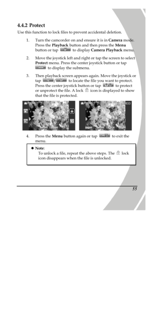 Page 65 
 554.4.2 Protect  
Use this function to lock files to prevent accidental deletion. 
1. Turn the camcorder on and ensure it is in Camera mode. 
Press the Playback button and then press the Menu 
button or tap  to display Camera Playback menu. 
2. Move the joystick left and right or tap the screen to select 
Protect menu. Press the center joystick button or tap  to display the submenu. 
3. Then playback screen appears again. Move the joystick or 
tap / to locate the file you want to protect. 
Press the...