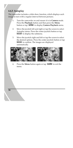 Page 66 
 56 4.4.3 Autoplay 
The camcorder includes a slide show function, which displays each 
image in turn with a regular interval between pictures. 
1. Turn the camcorder on and ensure it is in Camera mode. 
Press the Playback button and then press the Menu 
button or tap  to display Camera Playback menu. 
2. Move the joystick left and right or tap the screen to select 
Autoplay menu. Press the center joystick button or tap  to display the submenu. 
3. Move the joystick right and left or tap the screen to...