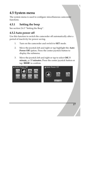 Page 67 
 574.5 System menu 
The system menu is used to configure miscellaneous camcorder 
functions. 
4.5.1 Setting the beep 
See section 2.6.3 “Setting the Beep”. 
4.5.2 Auto power off 
Use this function to switch the camcorder off automatically after a 
period of inactivity for power saving. 
1. Turn on the camcorder and switch to SET mode. 
2. Move the joystick left and right or tap highlight the Auto 
Power Off option. Press the center joystick button to 
display the submenu. 
3. Move the joystick left and...