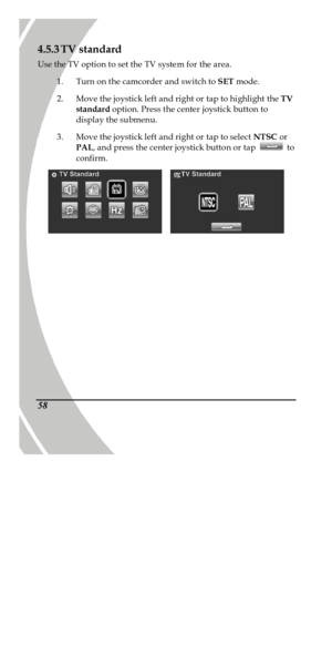 Page 68 
 58 4.5.3 TV standard 
Use the TV option to set the TV system for the area. 
1. Turn on the camcorder and switch to SET mode. 
2. Move the joystick left and right or tap to highlight the TV 
standard option. Press the center joystick button to 
display the submenu. 
3. Move the joystick left and right or tap to select NTSC or 
PAL, and press the center joystick button or tap  to 
confirm.     
PDF created with pdfFactory trial version www.pdffactory.com 