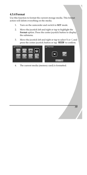 Page 69 
 594.5.4 Format 
Use this function to format the current storage media. This format 
action will delete everything on the media. 
1. Turn on the camcorder and switch to SET mode. 
2. Move the joystick left and right or tap to highlight the 
Format option. Press the center joystick button to display 
the submenu. 
3. Move the joystick left and right or tap to select X or Ö, and 
press the center joystick button or tap  to confirm.    
4. The current media (memory card) is formatted. 
PDF created with...