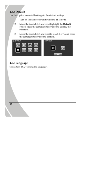Page 70 
 60 4.5.5 Default 
Use this option to reset all settings to the default settings. 
1. Turn on the camcorder and switch to SET mode. 
2. Move the joystick left and right highlight the Default 
option. Press the center joystick button to display the 
submenu. 
3. Move the joystick left and right to select X or Ö, and press 
the center joystick button to confirm.    
 
4.5.6 Language 
See section 2.6.2 “Setting the language”. 
PDF created with pdfFactory trial version www.pdffactory.com 