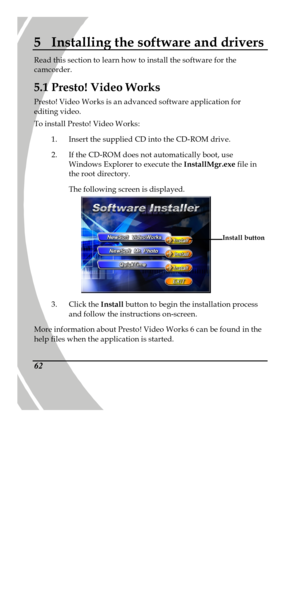 Page 72 
 62 5 Installing the software and drivers Read this section to learn how to install the software for the 
camcorder. 
5.1 Presto! Video Works 
Presto! Video Works is an advanced software application for 
editing video. 
To install Presto! Video Works: 
1. Insert the supplied CD into the CD-ROM drive. 
2. If the CD-ROM does not automatically boot, use 
Windows Explorer to execute the InstallMgr.exe file in 
the root directory. 
The following screen is displayed.   
3. Click the Install button to begin...