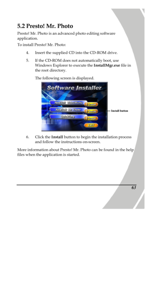 Page 73 
 635.2 Presto! Mr. Photo 
Presto! Mr. Photo is an advanced photo editing software 
application. 
To install Presto! Mr. Photo: 
4. Insert the supplied CD into the CD-ROM drive. 
5. If the CD-ROM does not automatically boot, use 
Windows Explorer to execute the InstallMgr.exe file in 
the root directory. 
The following screen is displayed.   
6. Click the Install button to begin the installation process 
and follow the instructions on-screen. 
More information about Presto! Mr. Photo can be found in the...