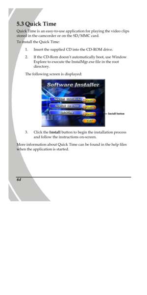 Page 74 
 64 5.3 Quick Time 
Quick Time is an easy-to-use application for playing the video clips 
stored in the camcorder or on the SD/MMC card. 
To install the Quick Time: 
1. Insert the supplied CD into the CD-ROM drive. 
2. If the CD-Rom doesn’t automatically boot, use Window 
Explore to execute the InstalMgr.exe file in the root 
directory. 
The following screen is displayed:   
3. Click the Install button to begin the installation process 
and follow the instructions on-screen. 
More information about...