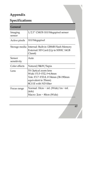 Page 75 
 65Appendix 
Specifications General Imaging 
sensor 1/2.3” CMOS 10.0 Megapixel sensor Active pixels 10.0 Megapixel Storage media Internal: Built-in 128MB Flash Memory  
External: SD Card (Up to SDHC 16GB 
Class6) Sensor 
sensitivity Auto Color effects Natural/B&W/Sepia Lens 5X Optical zoom lens 
Wide: F3.5~F32, f=6.8mm 
Tele: F3.7~F33.8, f=34mm (38-190mm 
equivalent to 35mm)  
8G11E with ND filter Focus range Normal: 10cm ~ inf. (Wide) 1m ~inf. 
(tele) 
Macro: 2cm ~ 80cm (Wide) PDF created with...