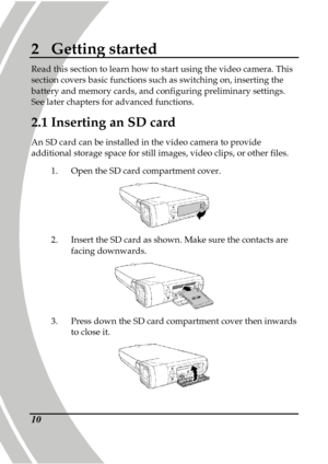 Page 20 
 10
2  Getting started 
Read this section to learn how to start using the v ideo camera. This 
section covers basic functions such as switching on , inserting the 
battery and memory cards, and configuring prelimina ry settings. 
See later chapters for advanced functions. 
2.1  Inserting an SD card 
An SD card can be installed in the video camera to  provide 
additional storage space for still images, video cl ips, or other files.   
1.   Open the SD card compartment cover. 
 
2.   Insert the SD card...