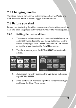 Page 23 
 13 
2.5 Changing modes 
The video camera can operate in three modes,  Movie, Photo , and 
SET . Press the  Mode button to toggle different modes. 
2.6 Before you start 
Before you start using the video camera, some basic  settings such as 
date and time, languages and beep function need to  be configured.   
2.6.1 Setting the date and time 
1.  Turn on the video camera, and press the  Mode button to 
go to  SET mode. Press the  Up/ Down buttons or tap the 
screen to highlight  Date / Time. Press the...