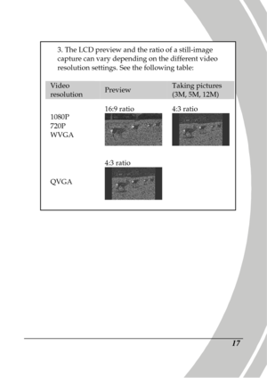 Page 27 
 17 
                           
3. The LCD preview and the ratio of a still-image capture can vary depending on the different video  
resolution settings. See the following table: 
 
Video resolution Preview Taking pictures (3M, 5M, 12M) 
1080P  
720P 
WVGA  16:9 ratio 
 4:3 ratio  
QVGA  4:3 ratio 
  
     