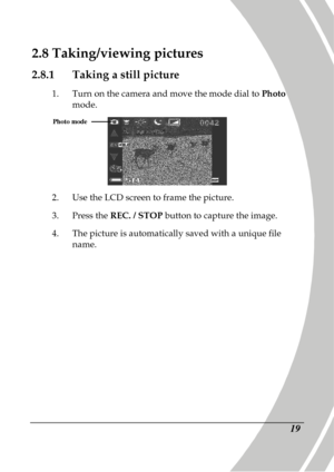 Page 29 
 19 
2.8 Taking/viewing pictures 
2.8.1  Taking a still picture 
1.  Turn on the camera and move the mode dial to  Photo 
mode. 
 
2.   Use the LCD screen to frame the picture. 
3.   Press the  REC. / STOP  button to capture the image. 
4.   The picture is automatically saved with a unique fi le 
name. 
Photo mode   