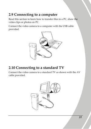 Page 31 
 21 
2.9 Connecting to a computer 
Read this section to learn how to transfer files to  a PC, show the 
video clips or photos on PC.    
Connect the video camera to a computer with the USB  cable 
provided.   
 
2.10  Connecting to a standard TV 
Connect the video camera to a standard TV as shown  with the AV 
cable provided.     
 
     