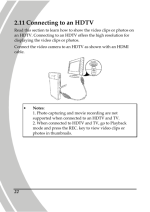 Page 32 
 22 
2.11 Connecting to an HDTV 
Read this section to learn how to show the video cl ips or photos on 
an HDTV. Connecting to an HDTV offers the high reso lution for 
displaying the video clips or photos.  
Connect the video camera to an HDTV as shown with a n HDMI 
cable. 
 
   Notes :   
1. Photo capturing and movie recording are not supported when connected to an HDTV and TV.   2. When connected to HDTV and TV, go to Playback mode and press the REC. key to view video clips or 
photos in thumbnails.   